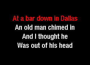 At a bar down in Dallas
An old man chimed in

And I thought he
Was out of his head
