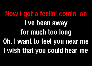 Now I got a feelin' comin' on
I've been away
for much too long
on, I want to feel you near me
I wish that you could hear me