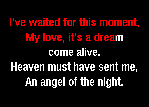 I've waited for this moment,
My love, it's a dream
come alive.

Heaven must have sent me,
An angel of the night.