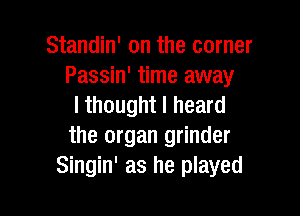 Standin' on the corner
Passin' time away
I thought I heard

the organ grinder
Singin' as he played