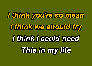 I think you're so mean
I think we should try
I think I could need

This in my life