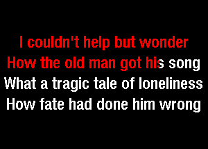 I couldn't help but wonder
How the old man got his song
What a tragic tale of loneliness
How fate had done him wrong