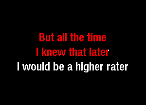 But all the time

I knew that later
I would be a higher rater
