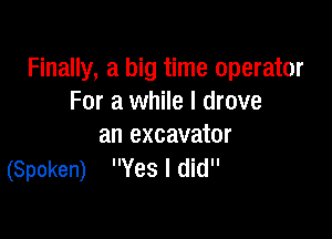 Finally, a big time operator
For a while I drove

an excavator
(Spoken) Yes I did