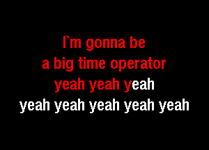 Fm gonna be
a big time operator

yeah yeah yeah
yeah yeah yeah yeah yeah
