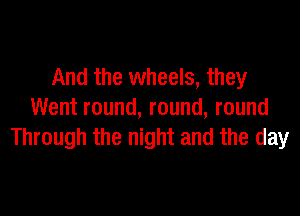 And the wheels, they

Went round, round, round
Through the night and the day