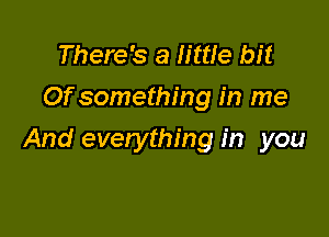 There's a little bit
Of something in me

And everything in you