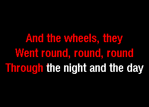 And the wheels, they

Went round, round, round
Through the night and the day