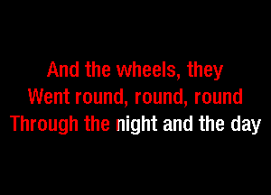 And the wheels, they

Went round, round, round
Through the night and the day