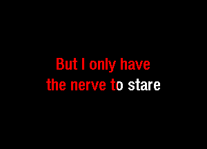 But I only have

the nerve to stare