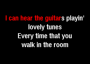 I can hear the guitars playin'
lovely tunes

Every time that you
walk in the room