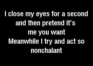 I close my eyes for a second
and then pretend ifs
me you want
Meanwhile I try and act so
nonchalant