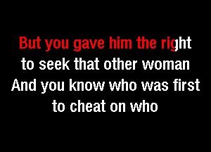 But you gave him the right
to seek that other woman
And you know who was first
to cheat on who