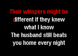 Their whispers might be
different if they knew
what I know
The husband still beats

ou home every night

g
