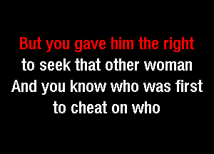 But you gave him the right
to seek that other woman
And you know who was first
to cheat on who