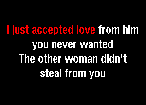 I just accepted love from him
you never wanted

The other woman didn't
steal from you