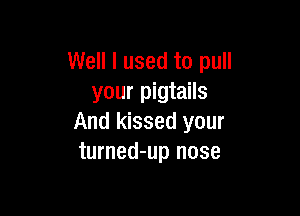 Well I used to pull
your pigtails

And kissed your
turned-up nose