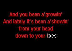 And you been a'growin'
And lately it's been a'showin'

from your head
down to your toes