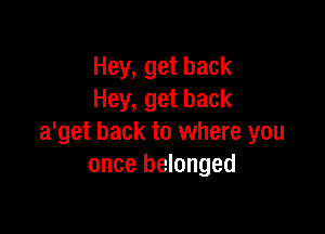 Hey, get back
Hey, get back

a'get back to where you
once belonged