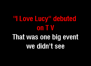 I Love Lucy debuted
on T V

That was one big event
we didn't see