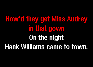 How'd they get Miss Audrey
in that gown

0n the night
Hank Williams came to town.