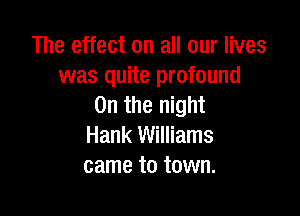 The effect on all our lives
was quite profound
0n the night

Hank Williams
came to town.