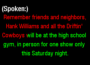 (Spokeni)

Remember friends and neighbors,
Hank Williams and all the Driftin'
Cowboys will be at the high school
gym, in person for one show only
this Saturday night.