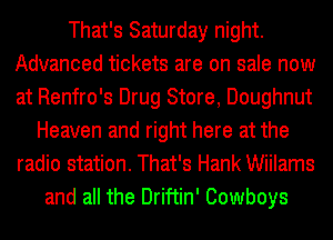That's Saturday night.
Advanced tickets are on sale now
at Renfro's Drug Store, Doughnut

Heaven and right here at the
radio station. That's Hank Wiilams
and all the Driftin' Cowboys
