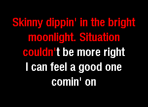 Skinny dippin' in the bright
moonlight. Situation
couldn't be more right
I can feel a good one
comin' on