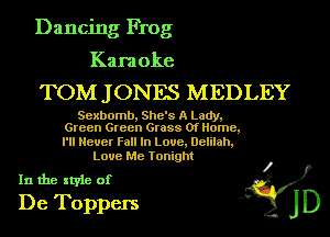 Dancing Frog

Karaoke

TOM J ONES MEDLEY

Sexbomb, She's A Lady,
Green Green Grass Of Home,

I'll Never Fall In Laue, Delilah,
Love Me Tonight

In the style of .3?)
De Toppers JD