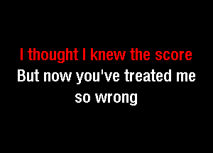 I thought I knew the score

But now you've treated me
so wrong