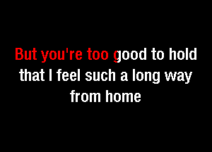 But you're too good to hold

that I feel such a long way
from home