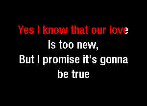 Yes I know that our love
is too new,

But I promise it's gonna
be true