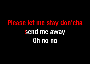 Please let me stay don'cha

send me away
on no no