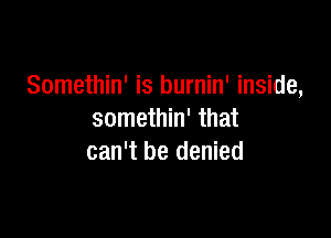 Somethin' is burnin' inside,

somethin' that
can't be denied