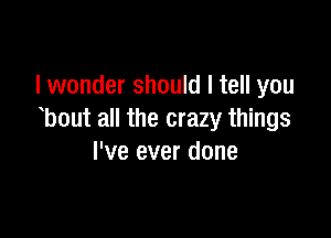 lwonder should I tell you

bout all the crazy things
I've ever done