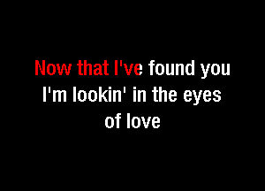 Now that I've found you

I'm lookin' in the eyes
of love
