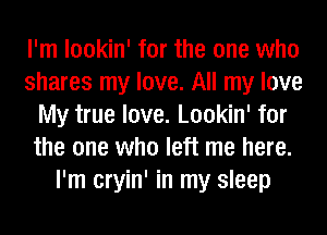 I'm lookin' for the one who
shares my love. All my love
My true love. Lookin' for
the one who left me here.
I'm cryin' in my sleep