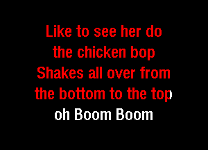 Like to see her do
the chicken bop
Shakes all over from

the bottom to the top
oh Boom Boom