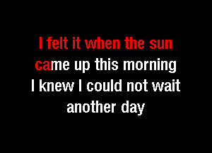 lfelt it when the sun
came up this morning

I knew I could not wait
another day