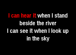 I can hear it when I stand
beside the river

I can see it when I look up
in the sky