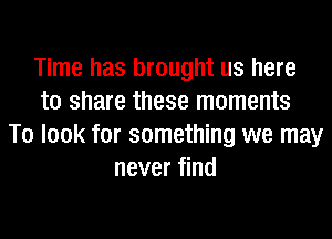 Time has brought us here
to share these moments
To look for something we may
never find