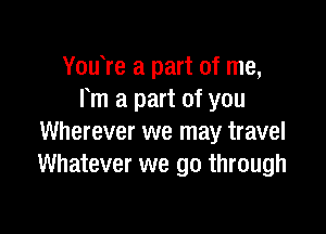 You re a part of me,
Fm a part of you

Wherever we may travel
Whatever we go through