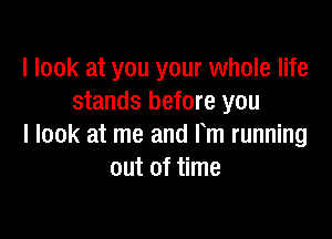 I look at you your whole life
stands before you

I look at me and Fm running
out of time