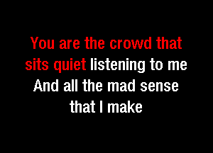 You are the crowd that
sits quiet listening to me

And all the mad sense
that I make