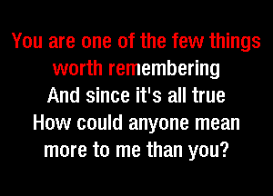 You are one of the few things
worth remembering
And since it's all true
How could anyone mean
more to me than you?