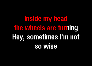 Inside my head
the wheels are turning

Hey, sometimes I'm not
so wise