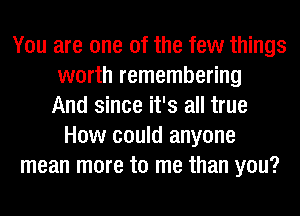 You are one of the few things
worth remembering
And since it's all true
How could anyone
mean more to me than you?