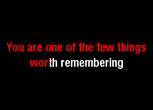 You are one of the few things

worth remembering