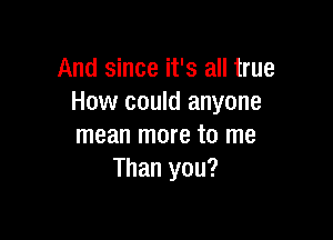 And since it's all true
How could anyone

mean more to me
Than you?